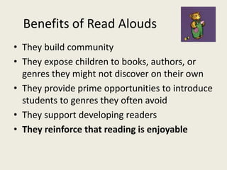 Benefits of Read Alouds
• They build community
• They expose children to books, authors, or
genres they might not discover on their own
• They provide prime opportunities to introduce
students to genres they often avoid
• They support developing readers
• They reinforce that reading is enjoyable
 