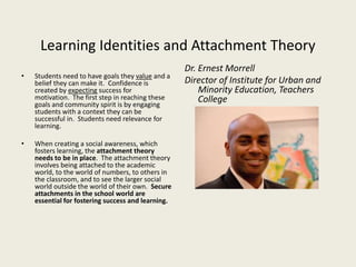 Learning Identities and Attachment Theory
• Students need to have goals they value and a
belief they can make it. Confidence is
created by expecting success for
motivation. The first step in reaching these
goals and community spirit is by engaging
students with a context they can be
successful in. Students need relevance for
learning.
• When creating a social awareness, which
fosters learning, the attachment theory
needs to be in place. The attachment theory
involves being attached to the academic
world, to the world of numbers, to others in
the classroom, and to see the larger social
world outside the world of their own. Secure
attachments in the school world are
essential for fostering success and learning.
Dr. Ernest Morrell
Director of Institute for Urban and
Minority Education, Teachers
College
 