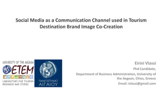 Social Media as a Communication Channel used in Tourism
Destination Brand Image Co-Creation
Eirini Vlassi
Phd Candidate,
Department of Business Administration, University of
the Aegean, Chios, Greece
Email: ivlassi@gmail.com
 
