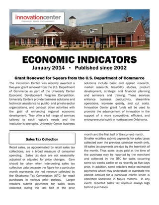 ECONOMIC INDICATORS
January 2014 ▪ Published since 2002
Grant Renewed for 5-years from the U.S. Department of Commerce
The Innovation Center was recently awarded a
five-year grant renewal from the U.S. Department
of Commerce as part of the University Center
Economic Development Program Competition.
University Centers provide business solutions and
technical assistance to public- and private-sector
organizations, and conduct other activities with
the goal of enhancing regional economic
development. They offer a full range of services
tailored to each region’s needs and the
institution’s strengths. University Center business
solutions include basic and applied research,
market research, feasibility studies, product
development, strategic and financial planning
and seminars and training. These services
enhance business productivity, streamline
operations, increase quality, and cut costs.
Innovation Center grant funds will be used to
promote the advancement of innovation in the
support of a more competitive, efficient, and
entrepreneurial spirit in northeastern Oklahoma.
Sales Tax Collection
Retail sales, as approximated by retail sales tax
collections, are a broad measure of consumer
spending. Sales tax data are not seasonally-
adjusted or adjusted for price changes. Care
should be taken when interpreting sales tax
collection data because the figure for a particular
month represents the net revenue collected by
the Oklahoma Tax Commission (OTC) for retail
purchases in various prior periods. Larger
retailers submit payments for sales taxes
collected during the last half of the prior
month and the first half of the current month.
Smaller retailers submit payments for sales taxes
collected over the previous calendar month only.
All sales tax payments are due by the twentieth of
the month. Thus sales taxes paid at the time of
the purchase may be reported by the merchant
and collected by the OTC for sales occurring
some six weeks earlier or as recently as five days
prior. In addition, some retailers make estimated
payments which may understate or overstate the
correct amount for a particular month which is
corrected sometime in future months. In any
event, reported sales tax revenue always lags
behind purchases.
 