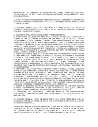 ARTICULO 8º.- LA GERENCIA: NO HABIENDO DIRECTORIO, TODAS LAS FUNCIONES
ESTABLECIDAS EN LA "LEY" PARA ESTE ORGANO SOCIETARIO SERAN EJERCIDAS POR EL
GERENTE GENERAL.
LA JUNTA GENERAL DE SOCIOS PUEDE DESIGNAR UNO O MÁS GERENTES SUS FACULTADES
REMOCION Y RESPONSABILIDADES SE SUJETAN A LO DISPUESTO POR LOS ARTICULOS 287º
AL 289º DE LA "LEY".
EL GERENTE GENERAL ESTA FACULTADO PARA LA EJECUCION DE TODO ACTO Y/O
CONTRATO CORRESPONDIENTES AL OBJETO DE LA SOCIEDAD, PUDIENDO ASIMISMO
REALIZAR LOS SIGUIENTES ACTOS:
A) DIRIGIR LAS OPERACIONES COMERCIALES Y ADMINISTRATIVAS.
B) REPRESENTAR A LA SOCIEDAD ANTE TODA CLASE DE AUTORIDADES. EN LO JUDICIAL
GOZARA DE LAS FACULTADES SEÑALADAS EN LOS ARTICULOS 74º, 75º, 77º Y 436º DEL
CODIGO PROCESAL CIVIL, ASI COMO LA FACULTAD DE REPRESENTACION PREVISTA EN EL
ARTICULO 10º DE LA LEY Nº 26636 Y DEMAS NORMAS CONEXAS Y COMPLEMENTARIAS;
TENIENDO EN TODOS LOS CASOS FACULTAD DE DELEGACION O SUSTITUCION, ADEMAS
PODRA CELEBRAR JUDICIAL, PUDIENDO SUSCRIIR EL ACTA CONSILATORIA GOZANDO DE
LAS FACULTADES SEÑALADAS EN LAS DISPOCIONES LEGALES QUE LO REGULAN. PODRA
CONSTITUIR Y REPRESENTAR A LAS ASOCIACIONES QUE CREA CONVENIENTE Y DEMAS
NORMAS CONEXAS Y COMPLEMENTARIAS.
C) ABRIR, TRANSFERIR, CERRAR Y ENCARGARSE DEL MOVIMIENTO DE TODO TIPO DE
CUENTA BANCARIA; GIRAR, COBRAR, RENOVAR, ENDOSAR, DESCONTAR Y PROTESTAR,
ACEPTAR Y REACEPTAR CHEQUES, LETRAS DE CAMBIO, VALES, PAGARES, GIROS,
CERTIFICADOS, CONOCIMIENTOS, POLIZAS, CARTAS FIANZAS Y CUALQUIER CLASE DE
TITULOS VALORES, DOCUMENTOS MERCANTILES Y CIVILES, OTORGAR RECIBOS
CANCELACIONES, SOBREGIRARSE EN CUENTA CORRIENTE CON GARANTIA O SIN ELLA,
SOLICITAR TODA CLASE DE PRESTAMOS CON GARANTIA HIPOTECARIA, PRENDARIA Y DE
CUALQUIER FORMA.
D) ADQUIRIR Y TRANSFERIR BAJO CUALQUIER TITULO; COMPRAR, VENDER, ARRENDAR,
DONAR, DAR EN COMODATO, ADJUDICAR Y GRAVAR LOS BIENES DE LA SOCIEDAD SEAN
MUEBLES O INMUEBLES, SUSCRIBIENDO LOS RESPECTIVOS DOCUMENTOS YA SEAN
PRIVADOS O PUBLICOS. EN GENERAL PODRA CELEBRAR TODA CLASE DE CONTRATOS
NOMINADOS E INNOMINADOS, INCLUSIVE LOS DE: LEASING O ARRENDAMIENTO
FINANCIERO, LEASE BACK, FACTORING Y/O UNDERWRITING, CONSORCIO, ASOCIACION EN
PARTICIPACION Y CUALQUIER OTRO CONTRATO DE COLABORACION EMPRESARIAL
VINCULADOS CON EL OBJETO SOCIAL. ADEMAS PODRA SOMETER LAS CONTROVERSIAS A
ARBITRAJE Y SUSCRIBIR LOS RESPECTIVOS CONVENIOS ARBITRALES.
E) SOLICITAR, ADQUIRIR, DISPONER, TRANSFERIR REGISTROS DE PATENTES, MARCAS,
NOMBRES COMERCIALES, CONFORME A LEY SUSCRIBIENDO CUALQUIER CLASE DE
DOCUMENTOS VINCULADOS A LA PROPIEDAD INDUSTRIAL O INTELECTUAL.
F) PARTICIPAR EN LICITACIONES, CONCURSOS PUBLICOS Y/O ADJUDICACIONES,
SUSCRIBIENDO LOS RESPECTIVOS DOCUMENTOS, QUE CONLLEVE A LA REALIZACION DEL,
OBJETO SOCIAL.
EL GERENTE GENERAL PODRA REALIZAR TODOS LOS ACTOS NECESARIOS PARA LA
ADMINISTRACION DE LA SOCIEDAD, SALVO LAS FACULTADES RESERVADAS A LA JUNTA
GENERAL DE ACCIONISTAS.
ARTICULO 9º.- MODIFICACION DEL ESTATUTO, AUMENTO Y REDUCCION DEL CAPITAL: LA
MODIFICACION DEL PACTO SOCIAL, SE RIGE POR LOS ARTICULOS 198º Y 199º DE LA "LEY",
ASI COMO EL AUMENTO Y REDUCCION DEL CAPITAL SOCIAL, SE SUJETA A LO DISPUESTO
POR LOS ARTICULOS 201º AL 206º Y 215º AL 220º, RESPECTIVAMENTE, DE LA "LEY".
 