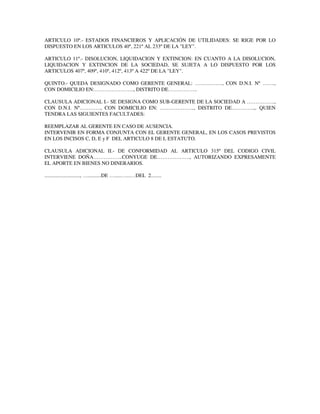 ARTICULO 10º.- ESTADOS FINANCIEROS Y APLICACIÓN DE UTILIDADES: SE RIGE POR LO
DISPUESTO EN LOS ARTICULOS 40º, 221º AL 233º DE LA "LEY".
ARTICULO 11º.- DISOLUCION, LIQUIDACION Y EXTINCION: EN CUANTO A LA DISOLUCION,
LIQUIDACION Y EXTINCION DE LA SOCIEDAD, SE SUJETA A LO DISPUESTO POR LOS
ARTICULOS 407º, 409º, 410º, 412º, 413º A 422º DE LA "LEY".
QUINTO.- QUEDA DESIGNADO COMO GERENTE GENERAL: ……………., CON D.N.I. Nº …….,
CON DOMICILIO EN:………………….., DISTRITO DE……………..
CLAUSULA ADICIONAL I.- SE DESIGNA COMO SUB-GERENTE DE LA SOCIEDAD A …………….,
CON D.N.I. Nº…………, CON DOMICILIO EN: ……………….., DISTRITO DE………….,. QUIEN
TENDRA LAS SIGUIENTES FACULTADES:
REEMPLAZAR AL GERENTE EN CASO DE AUSENCIA.
INTERVENIR EN FORMA CONJUNTA CON EL GERENTE GENERAL, EN LOS CASOS PREVISTOS
EN LOS INCISOS C, D, E y F DEL ARTICULO 8 DE L ESTATUTO.
CLAUSULA ADICIONAL II.- DE CONFORMIDAD AL ARTICULO 315º DEL CODIGO CIVIL
INTERVIENE DOÑA……………..CONYUGE DE………………., AUTORIZANDO EXPRESAMENTE
EL APORTE EN BIENES NO DINERARIOS.
..........................., …..........DE ….....…...…DEL 2........
 