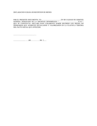 DECLARACION JURADA DE RECEPCION DE BIENES
POR EL PRESENTE DOCUMENTO, YO .............................................., EN MI CALIDAD DE GERENTE
GENERAL DESIGNADO DE LA SOCIEDAD DENOMINADA “…………............................….S.A.C.”,
QUE SE CONSTITUYE, DECLARO BAJO JURAMENTO HABER RECIBIDO LOS BIENES NO
DINERARIOS QUE APARECEN DETALLADOS Y VALORIZADOS EN LA CLAUSULA TERCERA
DEL PACTO SOCIAL QUE ANTECEDE.
.........................................................
..........................., …. ...DE…………….. DE 2.......
 
