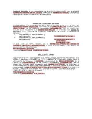 CLAUSULA ADICIONAL I.- DE CONFORMIDAD AL ARTICULO 315 DEL CÓDIGO CIVIL, INTERVIENE
[NOMBRE DEL CÓNYUGE (DE SER CASADO)], CÓNYUGE DE [NOMBRE DEL TITULAR], AUTORIZANDO
EXPRESAMENTE EL APORTE EN BIENES NO DINERARIOS.
INFORME DE VALORIZACIÓN DE BIENES
DE CONFORMIDAD CON LO ESTABLECIDO EN EL ARTÍCULO 21 DEL DECRETO LEY N° 21621, YO,
[NOMBRE DEL TITULAR] [DNI_TITULAR], CON DOMICILIO EN [DOMICILIO_TITULAR], EN MI CALIDAD DE
[CARGO_TITULAR] DE LA EMPRESA DENOMINADA:“[DENOMINACION]" QUE SE CONSTITUYE,
DECLARO BAJO JURAMENTO QUE [NOMBRE DEL TITULAR] HA APORTADO LOS BIENES NO
DINERARIOS QUE A CONTINUACIÓN SE PRECISA, COMO APORTE AL CAPITAL DE LA PRECITADA
EMPRESA:
01 [DESCRIPCIÓN DEL BIEN APORTADO 1]
VALOR/MERCADO: [VALOR DEL BIEN APORTADO 1].
02 [DESCRIPCIÓN DEL BIEN APORTADO 2]
VALOR/MERCADO: [VALOR DEL BIEN APORTADO 2].
VALOR TOTAL:
<SUMATORIA TOTAL>
LO QUE HACE UN TOTAL GENERAL DE S/ [MONTO DE APORTE EN BIENES NO
DINERARIOS].([MONTO_NO_DINERARIO_LETRAS] Y 00/100 NUEVOS SOLES), COMO APORTE EN
BIENES AL CAPITAL DE LA EMPRESA.
[PROVINCIA] [FECHA REGISTRO]
FIRMA DEL [CARGO_TITULAR] [NOMBRE DEL TITULAR]
DECLARACION JURADA
DE CONFORMIDAD CON LO ESTABLECIDO EN EL ARTÍCULO 10 DEL DECRETO SUPREMO N° 013-2013-
PRODUCE, TEXTO UNICO ORDENADO DE LA LEY DE IMPULSO AL DESARROLLO PRODUCTIVO Y AL
CRECIMIENTO EMPRESARIAL, YO [GERENTE], CON DOMICILIO EN [DOMICILIO_GERENTE], EN MI
CALIDAD DE [CARGO_GERENTE] DE LA EMPRESA DENOMINADA “[DENOMINACION]", QUE SE
CONSTITUYE, DECLARO BAJO JURAMENTO QUE [NOMBRE DEL TITULAR] HA REALIZADO EL
DEPÓSITO BANCARIO EN INSTITUCIÓN FINANCIERA POR EL MONTO DEL CAPITAL SUSCRITO, Y QUE
CORRESPONDE A S/[MONTO APORTE EN EFECTIVO].([MONTO_DINERARIO_LETRAS] Y 00/100 SOLES).
REALIZO LA PRESENTE DECLARACIÓN PARA EFECTOS DE ELEVAR A ESCRITURA PÚBLICA LA
CONSTITUCIÓN DE LA EMPRESA REFERIDA.
[PROVINCIA] [FECHA REGISTRO]
FIRMA DEL [CARGO_GERENTE] [NOM_GERENTE]
 