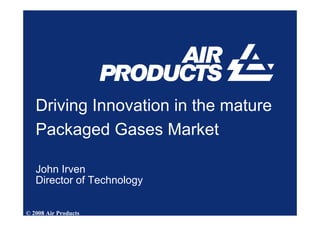 Driving Innovation in the mature
   Packaged Gases Market

   John Irven
   Director of Technology

© 2008 Air Products
 