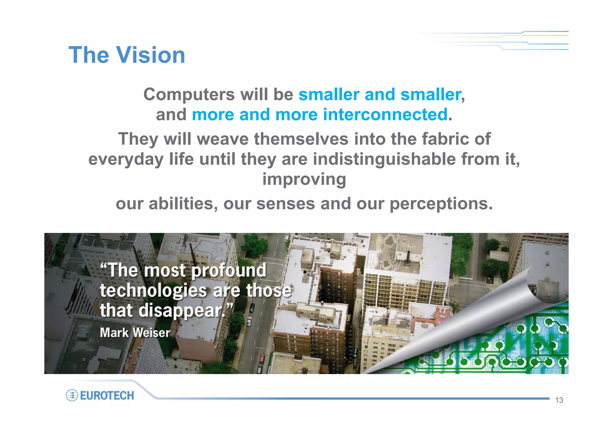 The Vision
       Computers will be smaller and smaller,
         and more and more interconnected.
    They will weave themselves into the fabric of
 everyday life until they are indistinguishable from it,
                        improving
    our abilities, our senses and our perceptions.




                                                           13
 