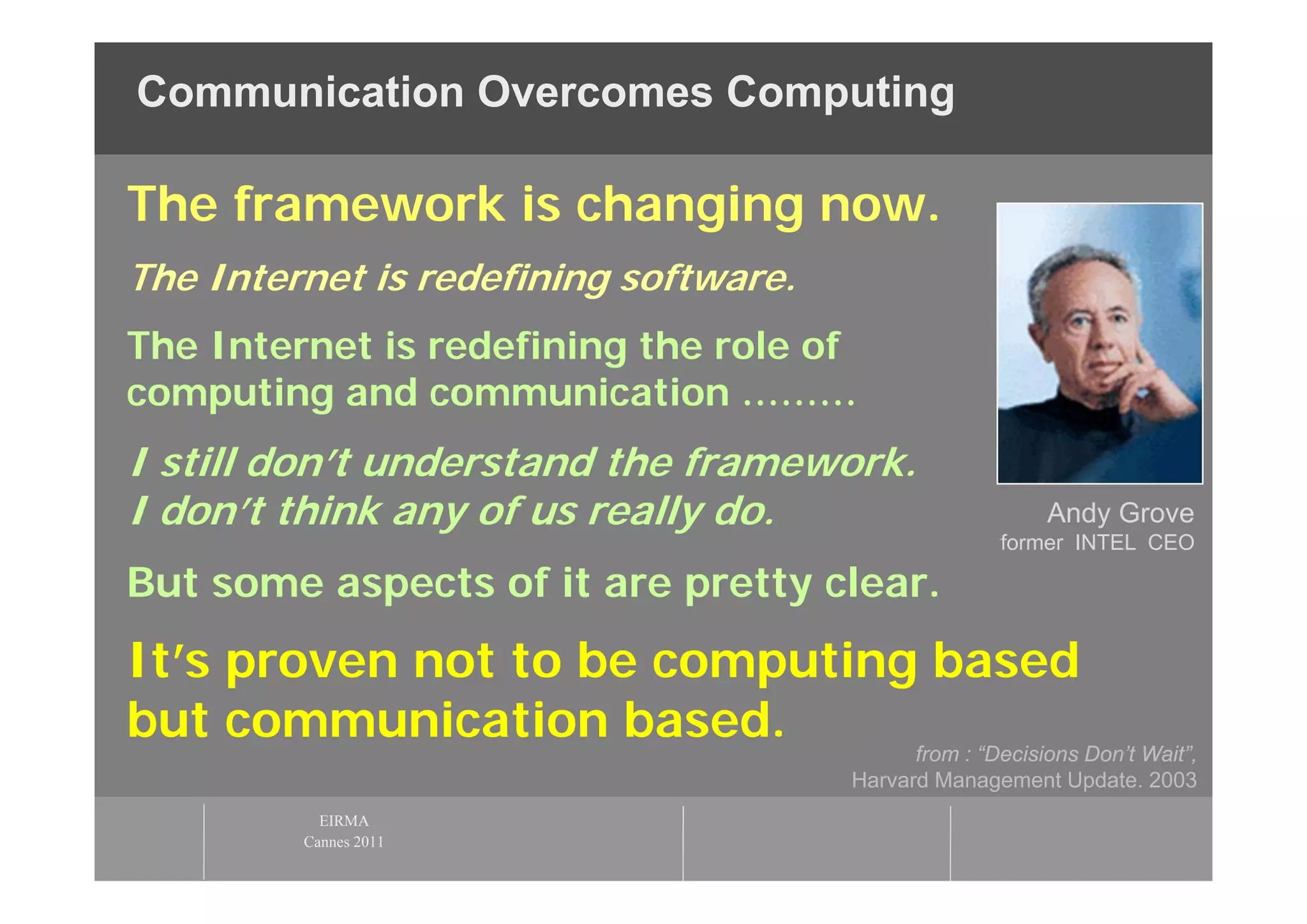 Communication Overcomes Computing

The framework is changing now.
The Internet is redefining software.
The Internet is redefining the role of
computing and communication ………
I still don’t understand the framework.
I don’t think any of us really do.                        Andy Grove
                                                      former INTEL CEO

But some aspects of it are pretty clear.
It’s proven not to be computing based
but communication based.       from : “Decisions Don’t Wait”,
                                         Harvard Management Update. 2003
            EIRMA
          Cannes 2011
 