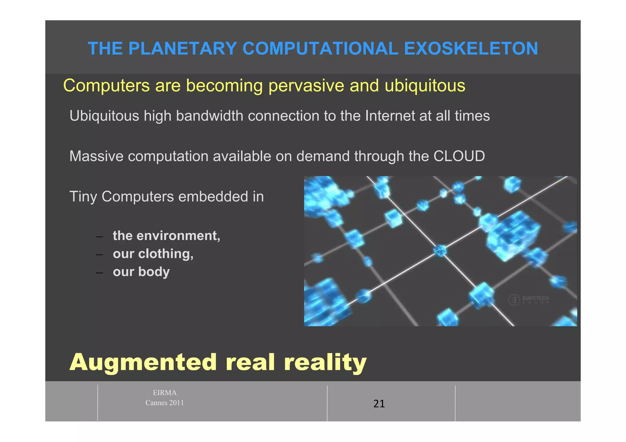 THE PLANETARY COMPUTATIONAL EXOSKELETON

Computers are becoming pervasive and ubiquitous
Ubiquitous high bandwidth connection to the Internet at all times

Massive computation available on demand through the CLOUD

Tiny Computers embedded in

    – the environment,
    – our clothing,
    – our body




Augmented real reality
             EIRMA
           Cannes 2011                        21
 