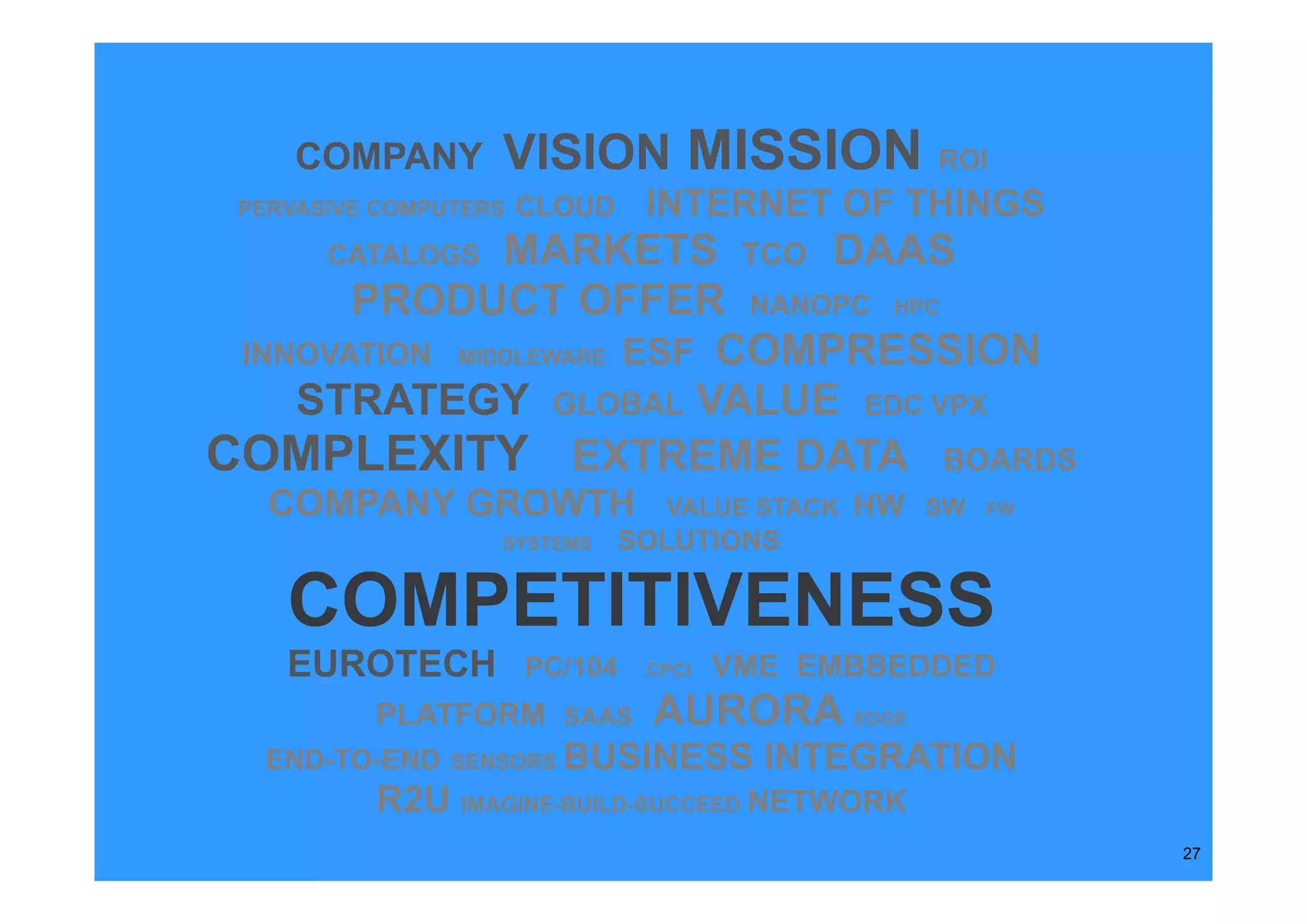 COMPANY       VISION MISSION                 ROI
 PERVASIVE COMPUTERS   CLOUD    INTERNET OF THINGS
       CATALOGSMARKETS TCO DAAS
       PRODUCT OFFER NANOPC HPC
 INNOVATION MIDDLEWARE ESF COMPRESSION
    STRATEGY GLOBAL VALUE EDC VPX
COMPLEXITY EXTREME DATA BOARDS
   COMPANY GROWTH                VALUE STACK   HW SW   FW
                   SYSTEMS     SOLUTIONS

    COMPETITIVENESS
    EUROTECH           PC/104   CPCI   VME EMBBEDDED
          PLATFORM SAAS         AURORA EDGE
  END-TO-END    SENSORS   BUSINESS INTEGRATION
          R2U IMAGINE-BUILD-SUCCEED NETWORK
                                                            27
 