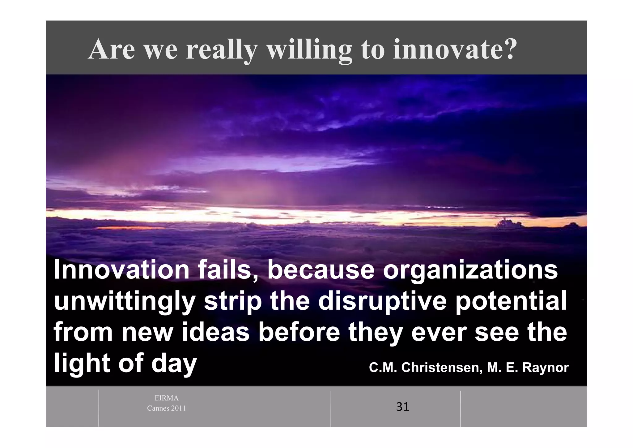 Are we really willing to innovate?




Innovation fails, because organizations
unwittingly strip the disruptive potential
from new ideas before they ever see the
light of day              C.M. Christensen, M. E. Raynor

            EIRMA
          Cannes 2011                31
 