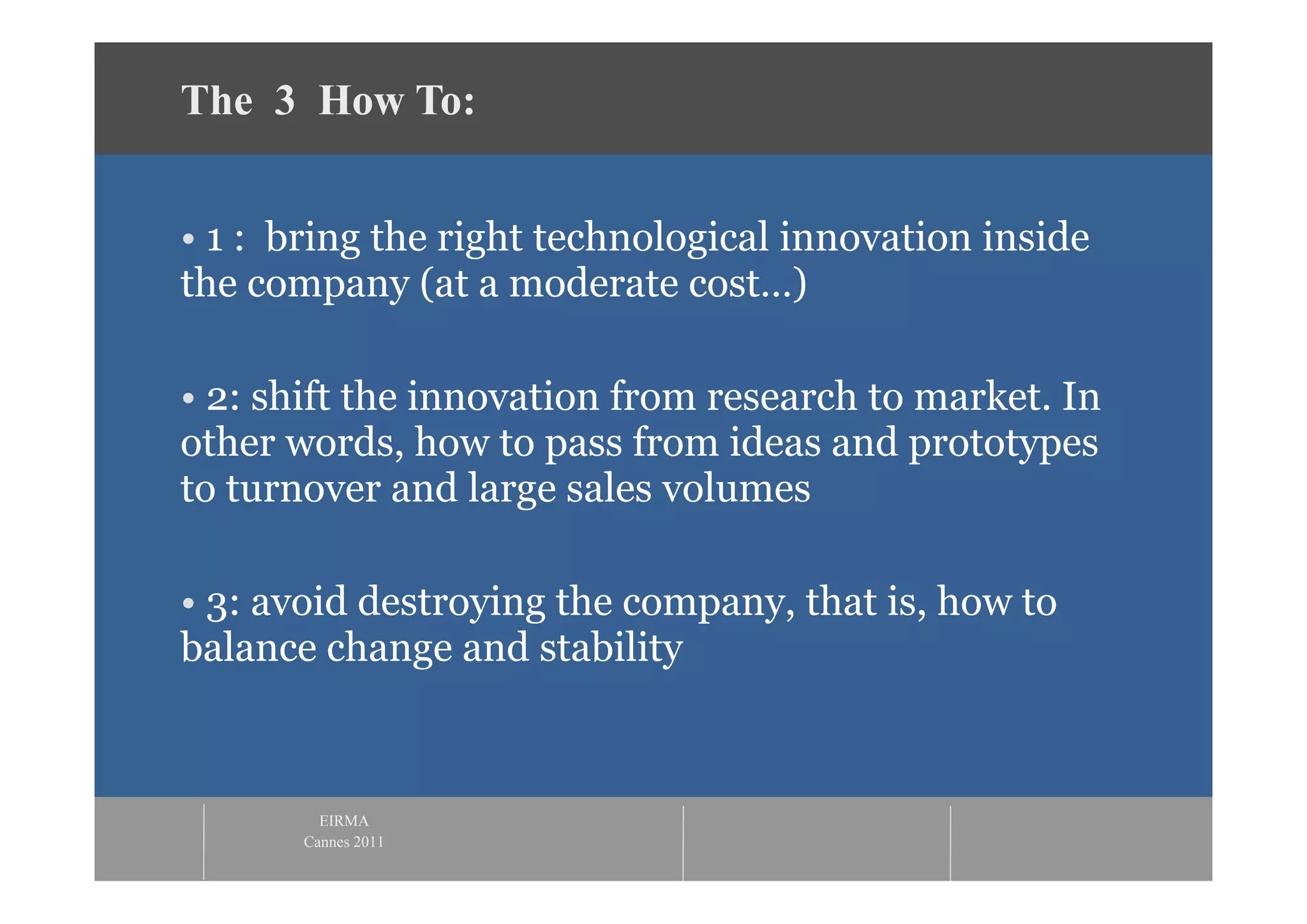 The 3 How To:


• 1 : bring the right technological innovation inside
the company (at a moderate cost…)

• 2: shift the innovation from research to market. In
other words, how to pass from ideas and prototypes
to turnover and large sales volumes

• 3: avoid destroying the company, that is, how to
balance change and stability



         EIRMA
       Cannes 2011
 