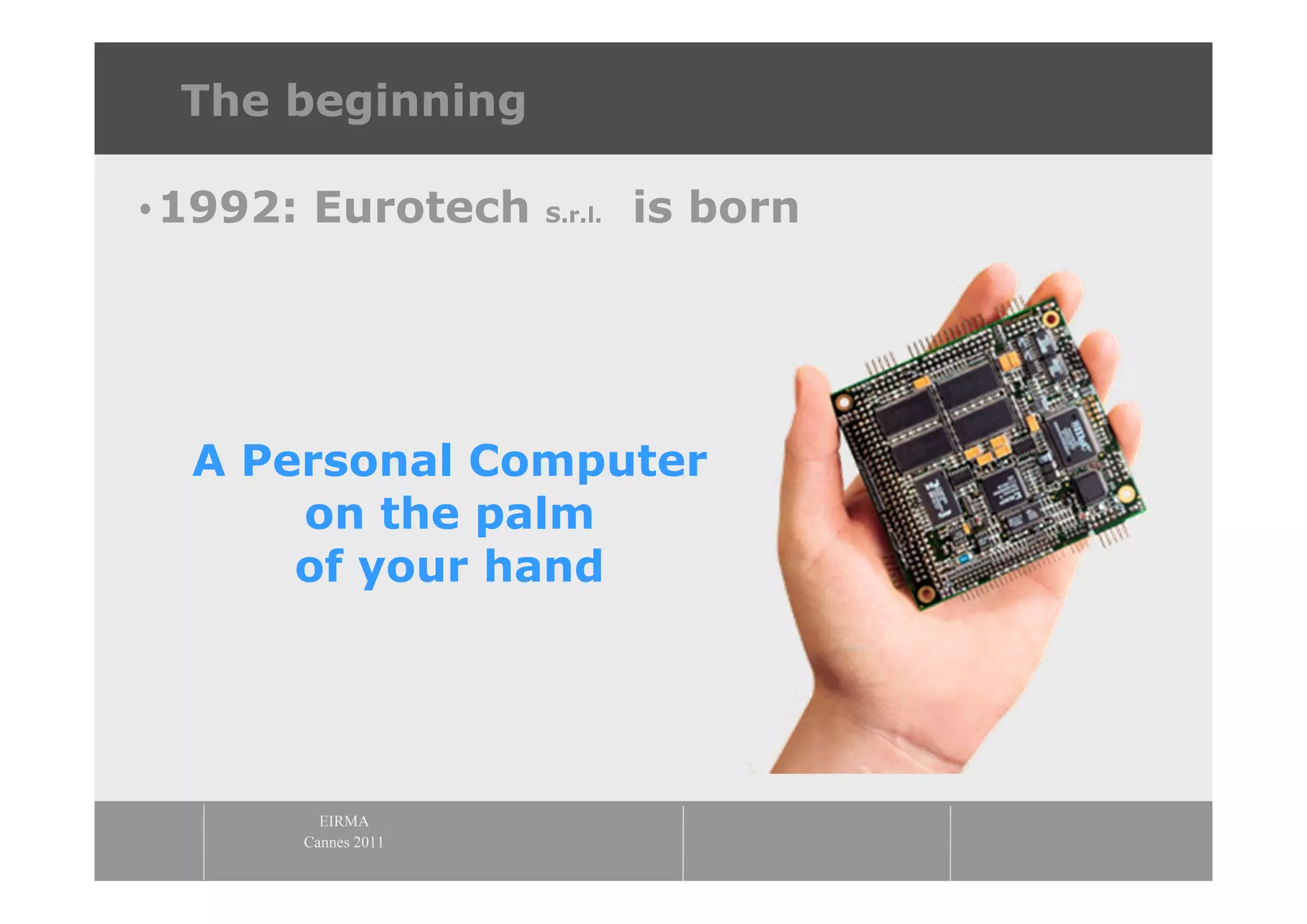 The beginning

•1992: Eurotech     S.r.l.   is born




  A Personal Computer
      on the palm
      of your hand




        EIRMA
      Cannes 2011
 
