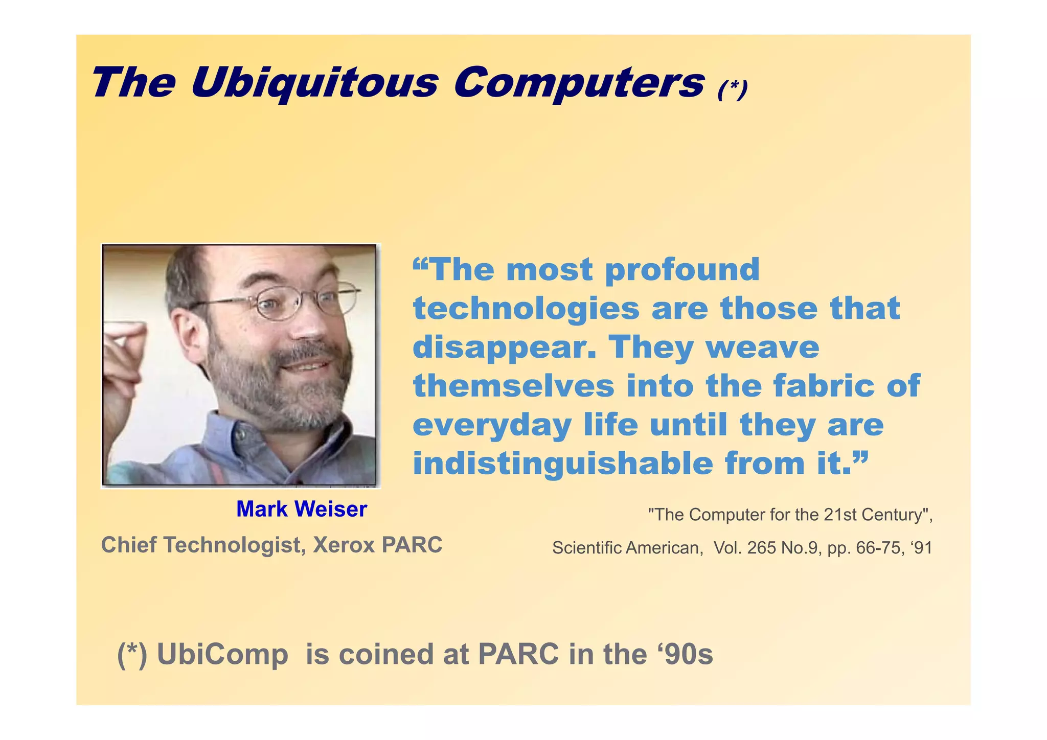 The Ubiquitous Computers                               (*)




                           “The most profound
                           technologies are those that
                           disappear. They weave
                           themselves into the fabric of
                           everyday life until they are
                           indistinguishable from it.”
           Mark Weiser                        "The Computer for the 21st Century",
Chief Technologist, Xerox PARC    Scientific American, Vol. 265 No.9, pp. 66-75, ‘91




 (*) UbiComp is coined at PARC in the ‘90s
 