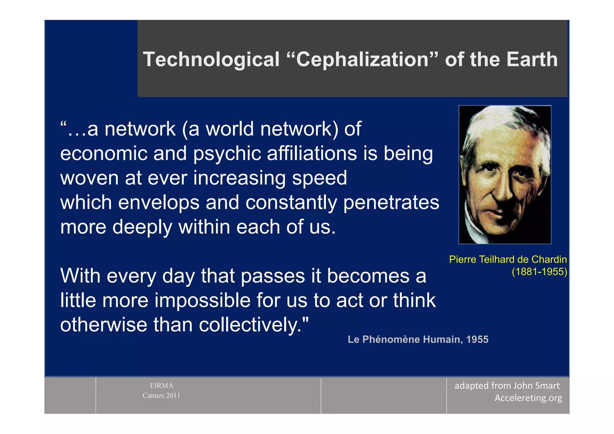 Technological “Cephalization” of the Earth


“…a network (a world network) of
economic and psychic affiliations is being
woven at ever increasing speed
which envelops and constantly penetrates
more deeply within each of us.
                                                   Pierre Teilhard de Chardin
                                                                 (1881-1955)
With every day that passes it becomes a
little more impossible for us to act or think
otherwise than collectively."
                                  Le Phénomène Humain, 1955



           EIRMA                                    adapted from John Smart 
         Cannes 2011                                         Accelereting.org
 