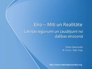 Eiro – Mīti un Realitāte
Latvijas ieguvumi un zaudējumi no
                  dalības eirozonā

                            Vilnis Zakrevskis
                         M. Econ., Dipl. Eng.




              http://www.makroekonomika.org
 