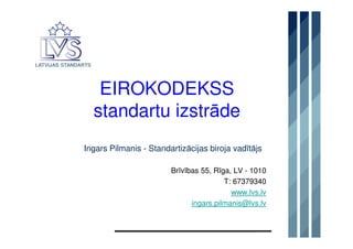 LATVIJAS STANDARTS

EIROKODEKSS
standartu izstrāde
Ingars Pilmanis - Standartizācijas biroja vadītājs
Brīvības 55, Rīga, LV - 1010
T: 67379340
www.lvs.lv
ingars.pilmanis@lvs.lv

 