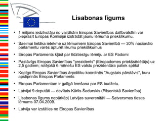 Lisabonas līgums
• 1 miljons iedzīvotāju no vairākām Eiropas Savienības dalībvalstīm var
pieprasīt Eiropas Komisijai izstrādāt jaunu lēmuma priekšlikumu.
• Saeimai lielāka ietekme uz lēmumiem Eiropas Savienībā — 30% nacionālo
parlamentu varēs apturēt likumu priekšlikumus
• Eiropas Parlaments kļūst par līdztiesīgu lēmēju ar ES Padomi
• Pastāvīgs Eiropas Savienības "prezidents" (Eiropadomes priekšsēdētājs) uz
2,5 gadiem; rotējošā 6 mēnešu ES valstu prezidentūra paliek spēkā
• Kopīgo Eiropas Savienības ārpolitiku koordinēs "Augstais pārstāvis", kuru
apstiprinās Eiropas Parlaments
• Eiropas Parlamentam ir galīgā lemšana par ES budžetu.
• Latvijai 9 deputāti — devītais Kārlis Šadurskis (Pilsoniskā Savienība)
• Lisabonas līgums nepārkāpj Latvijas suverenitāti — Satversmes tiesas
lēmums 07.04.2009.
• Latvija var izstāties no Eiropas Savienības
 