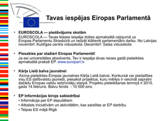 Tavas iespējas Eiropas Parlamentā
• EUROSCOLA — piedāvājums skolām
EUROSCOLA — Tavas klases iespēja doties apmaksātā ceļojumā uz
Eiropas Parlamentu Strasbūrā un redzēt klātienē parlamentāro darbu. No Latvijas
novembrī: Kuldīgas centra vidusskola; Decembrī: Salas vidusskola
• Piesakies par stažieri Eiropas Parlamentā!
Ja esi universitātes absolvents, Tev ir iespēja divas reizes gadā pieteikties
apmaksātā praksē EP. www.europarl.lv
• Kārļa Lielā balva jaunatnei
Aicina pieteikties Eiropas jaunatnes Kārļa Lielā balvai. Konkursā var piedalīties
visu ES dalībvalstu jaunieši, piesakot projektus, kuru mērķis ir veicināt sapratni
dažādu Eiropas valstu iedzīvotāju starpā. Projektu pieteikšanas termiņš ir 2010.
gada 14.februris. Balvu fonds - 10 000 eiro.
• EP Informācijas birojs sabiedrībai
• Informācija par EP deputātiem
• Atbalsts iniciatīvām un aktivitātēm, kas saistītas ar EP darbību
• Telpas ES mājā Rīgā
 