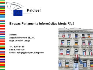 Paldies!
Eiropas Parlamenta Informācijas birojs Rīgā
Adrese:
Aspāzijas bulvāris 28, 3st.
Rīga, LV-1050, Latvija
Tel.: 6708 54 60
Fax: 6708 54 70
E-mail: epriga@europarl.europa.eu
 