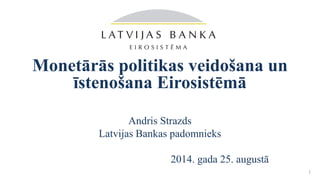 Monetārās politikas veidošana un
īstenošana Eirosistēmā
Andris Strazds
Latvijas Bankas padomnieks
2014. gada 25. augustā
1
 