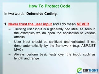 How To Protect Code
In two words: Defensive Coding.
1. Never trust the user input and I do mean NEVER
– Trusting user input is a generally bad idea, as seen in
the examples we do open the application to various
attacks
– User input should be sanitized and validated, if not
done automatically by the framework (e.g. ASP.NET
MVC)
– Always perform basic tests over the input, such as
length and range
 