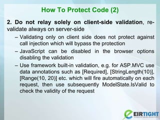How To Protect Code (2)
2. Do not relay solely on client-side validation, re-
validate always on server-side
– Validating only on client side does not protect against
call injection which will bypass the protection
– JavaScript can be disabled in the browser options
disabling the validation
– Use framework built-in validation, e.g. for ASP.MVC use
data annotations such as [Required], [StringLength(10)],
[Range(10, 20)] etc. which will fire automatically on each
request, then use subsequently ModelState.IsValid to
check the validity of the request
 