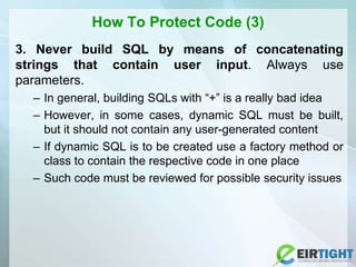 How To Protect Code (3)
3. Never build SQL by means of concatenating
strings that contain user input. Always use
parameters.
– In general, building SQLs with “+” is a really bad idea
– However, in some cases, dynamic SQL must be built,
but it should not contain any user-generated content
– If dynamic SQL is to be created use a factory method or
class to contain the respective code in one place
– Such code must be reviewed for possible security issues
 
