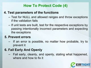 How To Protect Code (4)
4. Test parameters of the functions
– Test for NULL and allowed ranges and throw exceptions
if the validation fails
– If unit tests are built, test for the respective exceptions by
passing intentionally incorrect parameters and expecting
the exceptions
5. Prevent errors
– If an error is possible, no matter how probable, try to
prevent it
6. Fail Early And Openly
– Fail early, cleanly, and openly, stating what happened,
where and how to fix it
 