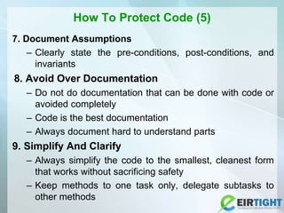 How To Protect Code (5)
7. Document Assumptions
– Clearly state the pre-conditions, post-conditions, and
invariants
8. Avoid Over Documentation
– Do not do documentation that can be done with code or
avoided completely
– Code is the best documentation
– Always document hard to understand parts
9. Simplify And Clarify
– Always simplify the code to the smallest, cleanest form
that works without sacrificing safety
– Keep methods to one task only, delegate subtasks to
other methods
 
