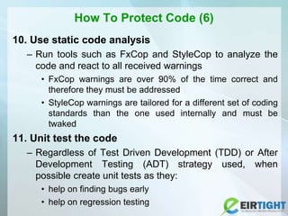 How To Protect Code (6)
10. Use static code analysis
– Run tools such as FxCop and StyleCop to analyze the
code and react to all received warnings
• FxCop warnings are over 90% of the time correct and
therefore they must be addressed
• StyleCop warnings are tailored for a different set of coding
standards than the one used internally and must be
twaked
11. Unit test the code
– Regardless of Test Driven Development (TDD) or After
Development Testing (ADT) strategy used, when
possible create unit tests as they:
• help on finding bugs early
• help on regression testing
 