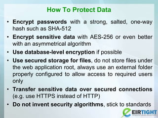 How To Protect Data
• Encrypt passwords with a strong, salted, one-way
hash such as SHA-512
• Encrypt sensitive data with AES-256 or even better
with an asymmetrical algorithm
• Use database-level encryption if possible
• Use secured storage for files, do not store files under
the web application root, always use an external folder
properly configured to allow access to required users
only
• Transfer sensitive data over secured connections
(e.g. use HTTPS instead of HTTP)
• Do not invent security algorithms, stick to standards
 