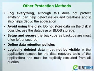 Other Protection Methods
• Log everything, although this does not protect
anything, can help detect issues and break-ins and it
also helps debug the application
• Avoid using the disk. Do not store data on the disk if
possible, use the database or BLOB storage.
• Setup and secure the backups as backups are most
often left unsecured
• Define data retention policies
• Logically deleted data must not be visible in the
application (except for the data recovery tools of the
application) and must be explicitly excluded from all
queries
 