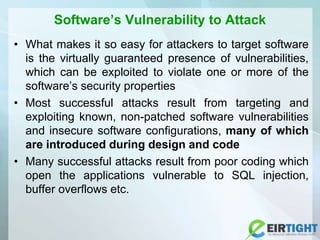 Software’s Vulnerability to Attack
• What makes it so easy for attackers to target software
is the virtually guaranteed presence of vulnerabilities,
which can be exploited to violate one or more of the
software’s security properties
• Most successful attacks result from targeting and
exploiting known, non-patched software vulnerabilities
and insecure software configurations, many of which
are introduced during design and code
• Many successful attacks result from poor coding which
open the applications vulnerable to SQL injection,
buffer overflows etc.
 
