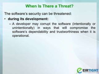 When Is There a Threat?
The software’s security can be threatened:
• during its development:
– A developer may corrupt the software (intentionally or
unintentionally) in ways that will compromise the
software’s dependability and trustworthiness when it is
operational.
 