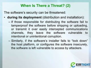 When Is There a Threat? (2)
The software’s security can be threatened:
• during its deployment (distribution and installation):
– If those responsible for distributing the software fail to
tamperproof the software before shipping or uploading,
or transmit it over easily intercepted communications
channels, they leave the software vulnerable to
intentional or unintentional corruption.
– Similarly, if the software’s installer fails to “lock down”
the host platform, or configures the software insecurely,
the software is left vulnerable to access by attackers.
 