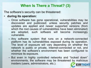 When Is There a Threat? (3)
The software’s security can be threatened:
• during its operation:
– Once software has gone operational, vulnerabilities may be
discovered and publicized; unless security patches and
updates are applied and newer supported versions (from
which the root causes of vulnerabilities have been eliminated)
are adopted, such software will become increasingly
vulnerable.
– Any software system that runs on a network-connected
platform has its vulnerabilities exposed during its operation.
The level of exposure will vary depending on whether the
network is public or private, Internet-connected or not, and
whether the software’s environment has been configured to
minimize its exposure.
– But even in highly controlled networks and “locked down”
environments, the software may be threatened by malicious
insiders (users, administrators, etc.).
 