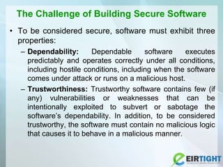 The Challenge of Building Secure Software
• To be considered secure, software must exhibit three
properties:
– Dependability: Dependable software executes
predictably and operates correctly under all conditions,
including hostile conditions, including when the software
comes under attack or runs on a malicious host.
– Trustworthiness: Trustworthy software contains few (if
any) vulnerabilities or weaknesses that can be
intentionally exploited to subvert or sabotage the
software’s dependability. In addition, to be considered
trustworthy, the software must contain no malicious logic
that causes it to behave in a malicious manner.
 
