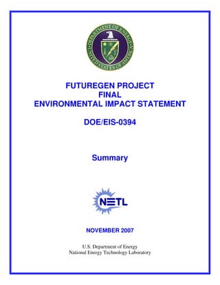 The full document is available here: http://nepa.energy.gov/final-EIS-0394.htm




      FUTUREGEN PROJECT
            FINAL
ENVIRONMENTAL IMPACT STATEMENT

                        DOE/EIS-0394



                              Summary




                          NOVEMBER 2007

                    U.S. Department of Energy
              National Energy Technology Laboratory
 