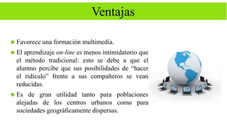 Ventajas 
 Favorece una formación multimedia. 
 El aprendizaje on-line es menos intimidatorio que 
el método tradicional: esto se debe a que el 
alumno percibe que sus posibilidades de “hacer 
el ridículo” frente a sus compañeros se vean 
reducidas. 
 Es de gran utilidad tanto para poblaciones 
alejadas de los centros urbanos como para 
sociedades geográficamente dispersas. 
 