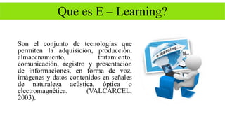 Que es E – Learning? 
Son el conjunto de tecnologías que 
permiten la adquisición, producción, 
almacenamiento, tratamiento, 
comunicación, registro y presentación 
de informaciones, en forma de voz, 
imágenes y datos contenidos en señales 
de naturaleza acústica, óptica o 
electromagnética. (VALCÁRCEL, 
2003). 
 