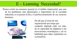 E – Learning Necesidad? 
Parece existir un consenso general en el ámbito empresarial, que uno 
de los problemas más apremiantes e importantes de la sociedad 
industrial, es la puesta al día y el perfeccionamiento de sus recursos 
humanos. 
De ahí que el éxito de una 
organización que tenga que 
competir, depende cada vez más, 
de su capacidad de adaptarse a las 
innovaciones tecnológicas y de su 
habilidad para saber explotarlas en 
su beneficio. 
 
