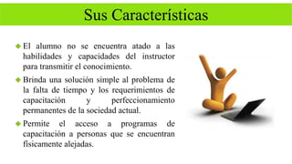 Sus Características 
 El alumno no se encuentra atado a las 
habilidades y capacidades del instructor 
para transmitir el conocimiento. 
 Brinda una solución simple al problema de 
la falta de tiempo y los requerimientos de 
capacitación y perfeccionamiento 
permanentes de la sociedad actual. 
 Permite el acceso a programas de 
capacitación a personas que se encuentran 
físicamente alejadas. 
 
