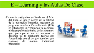 E – Learning y las Aulas De Clase 
En una investigación realizada en el Mar 
del Plata se indagó acerca de la calidad 
de la educación impartida mediante un 
programa de educación a distancia (ED) 
en estudiantes universitarios, se comparó 
el desempeño académico de los alumnos 
que participaron en el cursado a 
distancia de la asignatura Teorías del 
Aprendizaje con el de que aquellos que 
cursaron de manera tradicional 
presencial. 
 
