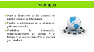 Ventajas 
 Pone a disposición de los alumnos un 
amplio volumen de información. 
 Facilita la actualización de la información 
y de los contenidos. 
 Flexibiliza la información, 
independientemente del espacio y el 
tiempo en el cual se encuentren el profesor 
y el estudiante. 
 