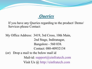 Queries
If you have any Queries regarding to the product/ Demo/
Services please Contact:
My Office Address: 3419, 3rd Cross, 10th Main,
2nd Stage, Indiranagar,
Bangalore - 560 038.
Contact: 080-40932134
(or) Drop a mail to the below mail id
Mail-id: support@einfratech.com
Visit Us @ http://einfratech.com
 