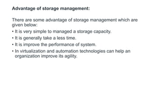 Advantage of storage management:
There are some advantage of storage management which are
given below:
• It is very simple to managed a storage capacity.
• It is generally take a less time.
• It is improve the performance of system.
• In virtualization and automation technologies can help an
organization improve its agility.
 
