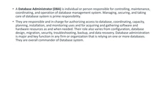• A Database Administrator (DBA) is individual or person responsible for controlling, maintenance,
coordinating, and operation of database management system. Managing, securing, and taking
care of database system is prime responsibility.
• They are responsible and in charge for authorizing access to database, coordinating, capacity,
planning, installation, and monitoring uses and for acquiring and gathering software and
hardware resources as and when needed. Their role also varies from configuration, database
design, migration, security, troubleshooting, backup, and data recovery. Database administration
is major and key function in any firm or organization that is relying on one or more databases.
They are overall commander of Database system.
 