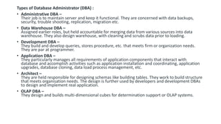 Types of Database Administrator (DBA) :
• Administrative DBA –
Their job is to maintain server and keep it functional. They are concerned with data backups,
security, trouble shooting, replication, migration etc.
• Data Warehouse DBA –
Assigned earlier roles, but held accountable for merging data from various sources into data
warehouse. They also design warehouse, with cleaning and scrubs data prior to loading.
• Development DBA –
They build and develop queries, stores procedure, etc. that meets firm or organization needs.
They are par at programmer.
• Application DBA –
They particularly manages all requirements of application components that interact with
database and accomplish activities such as application installation and coordinating, application
upgrades, database cloning, data load process management, etc.
• Architect –
They are held responsible for designing schemas like building tables. They work to build structure
that meets organisation needs. The design is further used by developers and development DBAs
to design and implement real application.
• OLAP DBA –
They design and builds multi-dimensional cubes for determination support or OLAP systems.
 