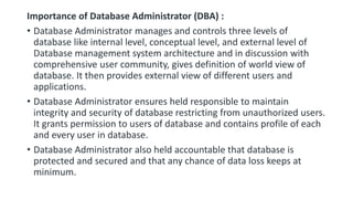 Importance of Database Administrator (DBA) :
• Database Administrator manages and controls three levels of
database like internal level, conceptual level, and external level of
Database management system architecture and in discussion with
comprehensive user community, gives definition of world view of
database. It then provides external view of different users and
applications.
• Database Administrator ensures held responsible to maintain
integrity and security of database restricting from unauthorized users.
It grants permission to users of database and contains profile of each
and every user in database.
• Database Administrator also held accountable that database is
protected and secured and that any chance of data loss keeps at
minimum.
 