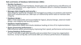 Role and Duties of Database Administrator (DBA) :
• Decides hardware –
They decides economical hardware, based upon cost, performance and efficiency of
hardware, and best suits organisation. It is hardware which is interface between end
users and database.
• Manages data integrity and security –
Data integrity need to be checked and managed accurately as it protects and restricts
data from unauthorized use. DBA eyes on relationship within data to maintain data
integrity.
• Database design –
DBA is held responsible and accountable for logical, physical design, external model
design, and integrity and security control.
• Database implementation –
DBA implements DBMS and checks database loading at time of its implementation.
• Query processing performance –
DBA enhances query processing by improving their speed, performance and accuracy.
• Tuning Database Performance –
If user is not able to get data speedily and accurately then it may loss organization
business. So by tuning SQL commands DBA can enhance performance of database.
 